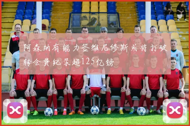 阿森纳有能力签维尼修斯或将打破转会费纪录超125亿镑