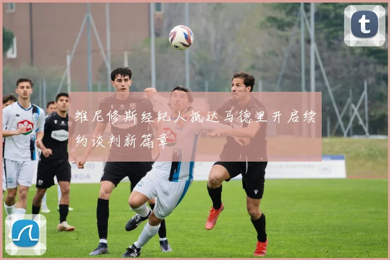 维尼修斯经纪人抵达马德里开启续约谈判新篇章