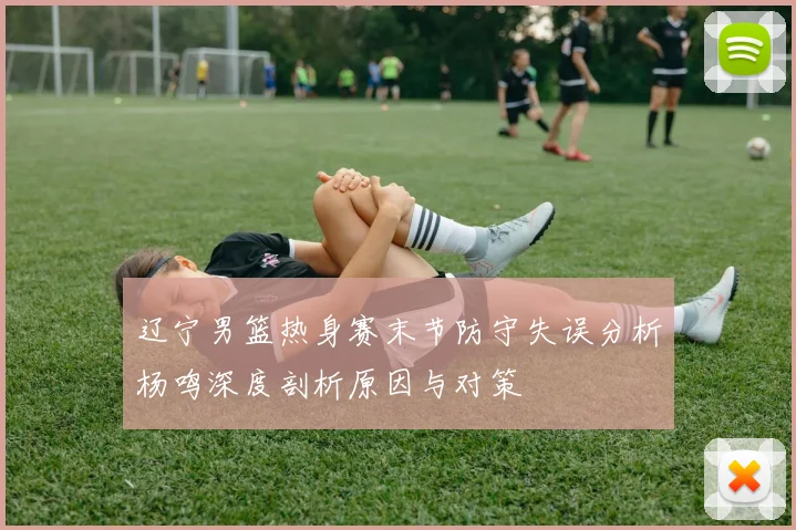 辽宁男篮热身赛末节防守失误分析杨鸣深度剖析原因与对策
